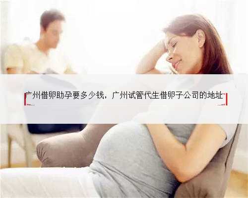 广州借卵助孕要多少钱，广州试管代生借卵子公司的地址