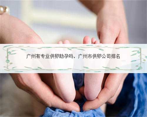 广州有专业供卵助孕吗，广州市供卵公司排名
