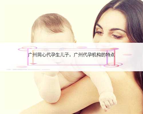 广州同心代孕生儿子，广州代孕机构的特点