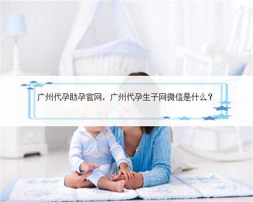广州代孕助孕官网，广州代孕生子网微信是什么？
