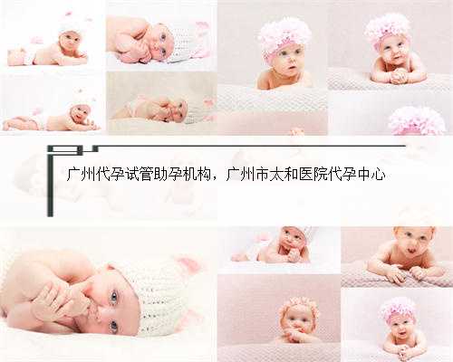 广州代孕试管助孕机构，广州市太和医院代孕中心