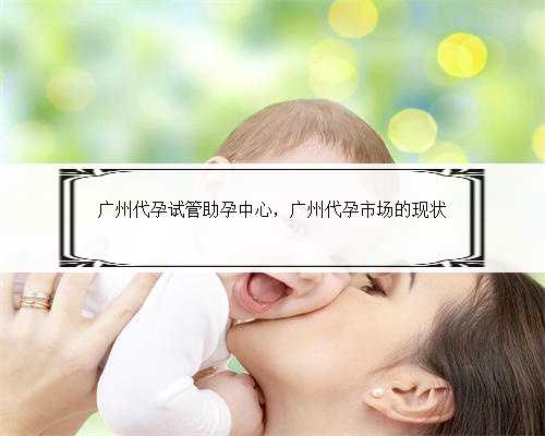 广州代孕试管助孕中心，广州代孕市场的现状