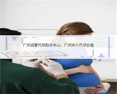 广州试管代孕助孕中心，广州中介代孕价格