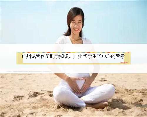 广州试管代孕助孕知识，广州代孕生子中心的背景
