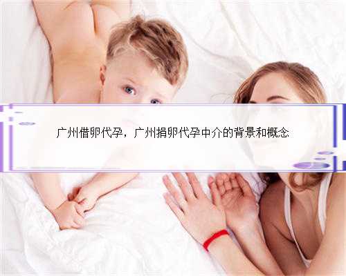 广州借卵代孕，广州捐卵代孕中介的背景和概念
