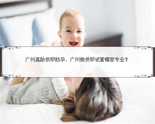 广州高龄供卵助孕，广州做供卵试管哪家专业？