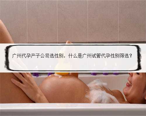 广州代孕产子公司选性别，什么是广州试管代孕性别筛选？