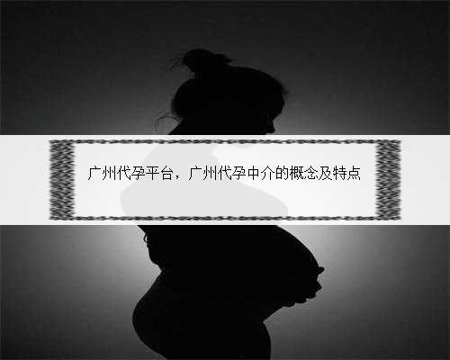 广州代孕平台，广州代孕中介的概念及特点