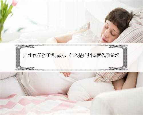 广州代孕孩子包成功，什么是广州试管代孕论坛