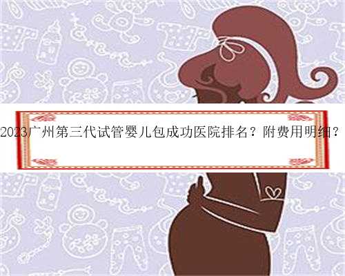 2023广州第三代试管婴儿包成功医院排名？附费用明细？