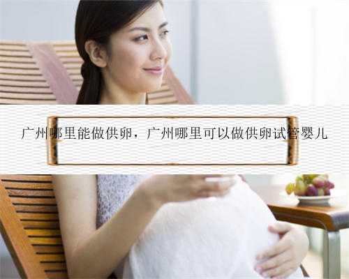 广州哪里能做供卵，广州哪里可以做供卵试管婴儿