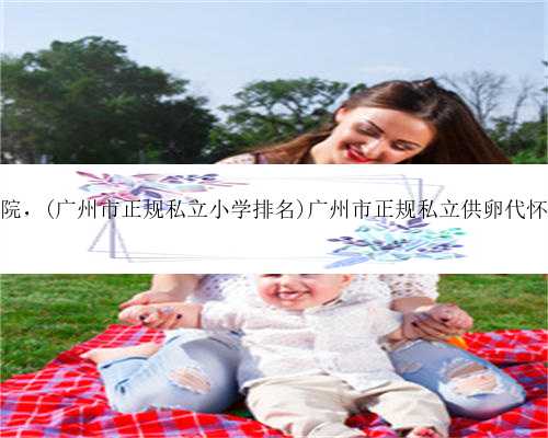 广州供卵子医院，(广州市正规私立小学排名)广州市正规私立供卵代怀生子医院